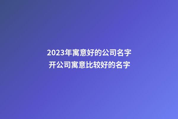 2023年寓意好的公司名字 开公司寓意比较好的名字